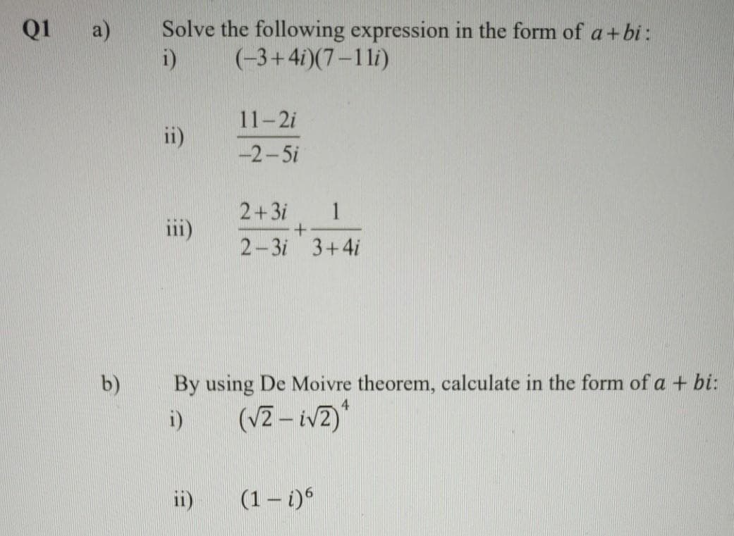Q1 a)
Solve the following expression in the form of a+bi :
i)
(-3+4i)(7-1li)
11-2i
ii)
-2-5i
2+3i
1
+.
2-3i 3+4i
iii)
b)
By using De Moivre theorem, calculate in the form of a + bi:
4
i)
(VZ – iv2)*
ii)
(1 – i)
