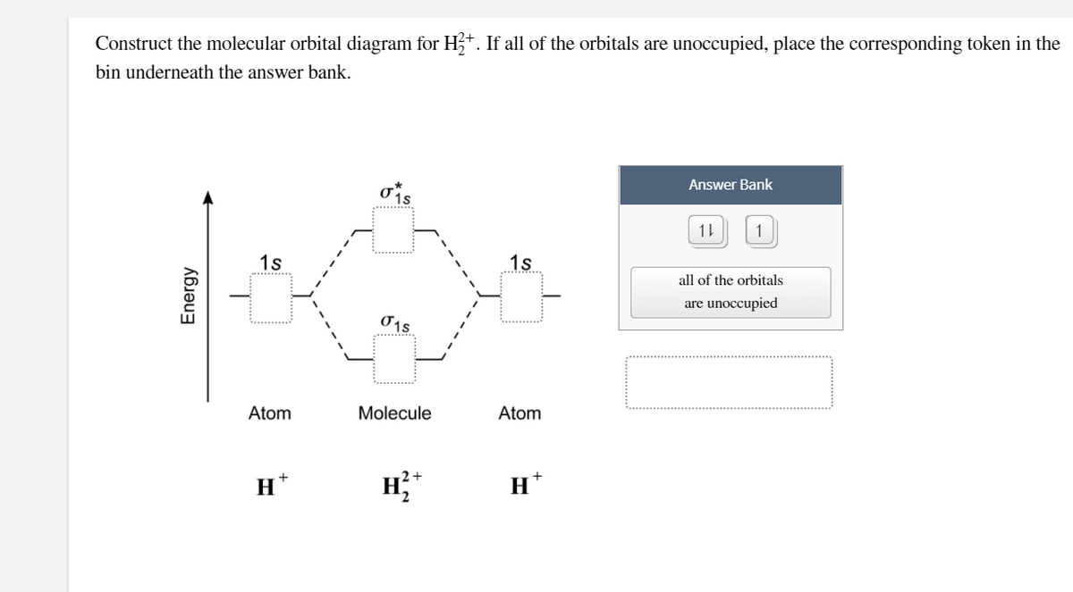 Construct the molecular orbital diagram for H+. If all of the orbitals are unoccupied, place the corresponding token in the
bin underneath the answer bank.
Answer Bank
11
1
1s
1s
all of the orbitals
are unoccupied
Atom
Molecule
Atom
+
H
H*
Energy
