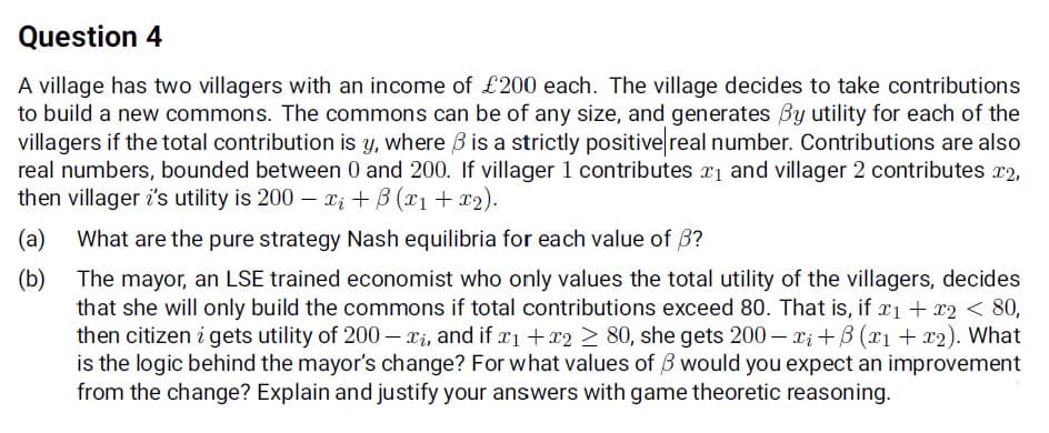 Question 4
A village has two villagers with an income of £200 each. The village decides to take contributions
to build a new commons. The commons can be of any size, and generates By utility for each of the
villagers if the total contribution is y, where B is a strictly positive real number. Contributions are also
real numbers, bounded between 0 and 200. If villager 1 contributes r1 and villager 2 contributes r2,
then villager i's utility is 200 – Xi + B (x1 + x2).
(a)
What are the pure strategy Nash equilibria for each value of 3?
The mayor, an LSE trained economist who only values the total utility of the villagers, decides
(b)
that she will only build the commons if total contributions exceed 80. That is, if r1 + r2 < 80,
then citizen i gets utility of 200 – xi, and if xi +r2 > 80, she gets 200 – Xi +B (x1 + x2). What
is the logic behind the mayor's change? For what values of B would you expect an improvement
from the change? Explain and justify your answers with game theoretic reasoning.
