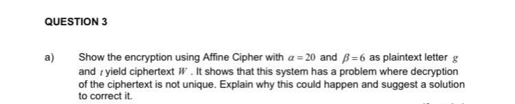 QUESTION 3
Show the encryption using Affine Cipher with a = 20 and B=6 as plaintext letter g
and i yield ciphertext W.It shows that this system has a problem where decryption
of the ciphertext is not unique. Explain why this could happen and suggest a solution
to correct it.
a)
