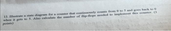 13. Illustrate a state diagram for a counter that continuously counts from 0 to 5 and goes back to 0
when it gets to 5. Also calculate the number of flip-flops needed to implement this counter. (3
points)
