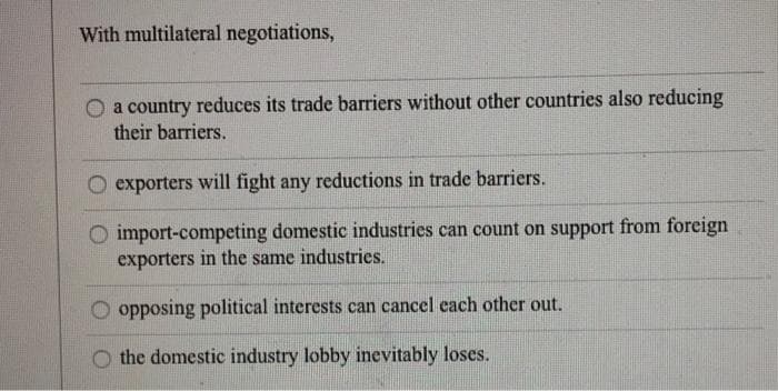 With multilateral negotiations,
a country reduces its trade barriers without other countries also reducing
their barriers.
exporters will fight any reductions in trade barriers.
O import-competing domestic industries can count on support from foreign
exporters in the same industries.
opposing political interests can cancel cach other out.
O the domestic industry lobby inevitably loses.
