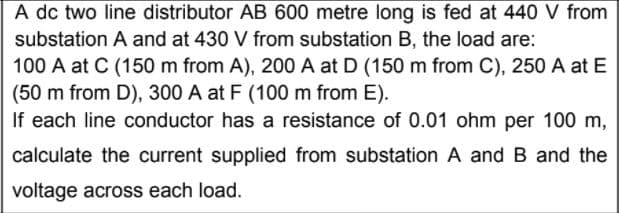 A dc two line distributor AB 600 metre long is fed at 440 V from
substation A and at 430 V from substation B, the load are:
100 A at C (150 m from A), 200 A at D (150 m from C), 250 A at E
(50 m from D), 300 A at F (100 m from E).
If each line conductor has a resistance of 0.01 ohm per 100 m,
calculate the current supplied from substation A and B and the
voltage across each load.
