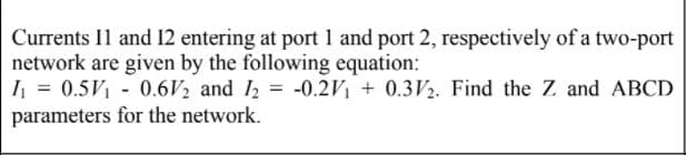 Currents Il and 12 entering at port 1 and port 2, respectively of a two-port
network are given by the following equation:
I = 0.5V1 - 0.6V2 and I = -0.2V1 + 0.3V2. Find the Z and ABCD
parameters for the network.
