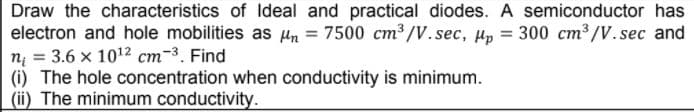 Draw the characteristics of Ideal and practical diodes. A semiconductor has
electron and hole mobilities as Hn = 7500 cm³ /V. sec, Hp =
n = 3.6 x 1012 cm-3. Find
(i) The hole concentration when conductivity is minimum.
(ii) The minimum conductivity.
300 cm /V.sec and
