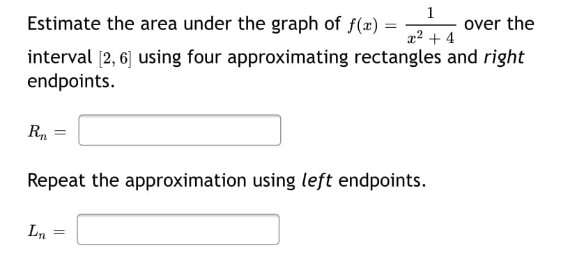 1
over the
Estimate the area under the graph of f (x)
x2 + 4
interval [2, 6] using four approximating rectangles and right
endpoints.
Rn
Repeat the approximation using left endpoints.
Ln
