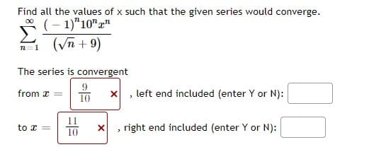 Find all the values of x such that the given series would converge.
(- 1)"10""
00
n=1 (Vn + 9)
The series is convergent
from x
10
x , left end included (enter Y or N):
to x =
right end included (enter Y or N):
10
