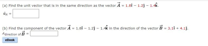(a) Find the unit vector that is in the same direction as the vector Á = 1.8î - 1.2j – 1.4k.
SE
ûa =
(b) Find the component of the vector A = 1.8î - 1.2j – 1.4k in the direction of the vector B = 3.1î + 4.1j.
Adirection of B
eBook
