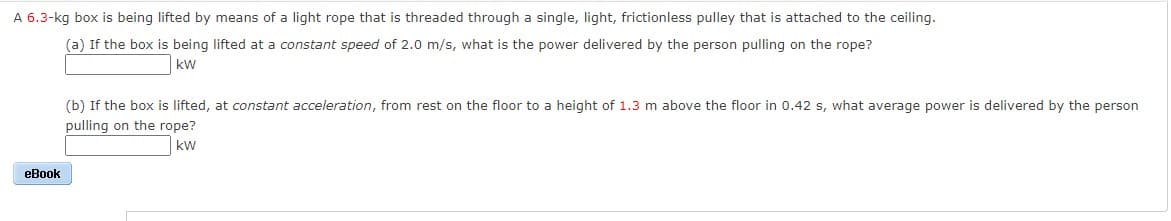 A 6.3-kg box is being lifted by means of a light rope that is threaded through a single, light, frictionless pulley that is attached to the ceiling.
(a) If the box is being lifted at a constant speed of 2.0 m/s, what is the power delivered by the person pulling on the rope?
kW
(b) If the box is lifted, at constant acceleration, from rest on the floor to a height of 1.3 m above the floor in 0.42 s, what average power is delivered by the person
pulling on the rope?
kw
eBook
