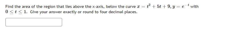 Find the area of the region that lies above the x-axis, below the curve x =t² + 5t + 9, y = et with
0 <t< 1. Give your answer exactly or round to four decimal places.
