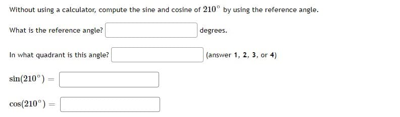 Without using a calculator, compute the sine and cosine of 210° by using the reference angle.
What is the reference angle?
degrees.
In what quadrant is this angle?
(answer 1, 2, 3, or 4)
sin(210°)
cos(210°) =
