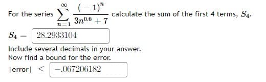 (– 1)"
For the series
calculate the sum of the first 4 terms, S4.
3n0.6 + 7
n=1
SA
28.2933104
Include several decimals in your answer.
Now find a bound for the error.
Terror| <-.067206182
