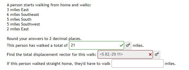 A person starts walking from home and walks:
3 miles East
6 miles Southeast
5 miles South
5 miles Southwest
2 miles East
Round your answers to 2 decimal places.
This person has walked a total of 21
o miles.
Find the total displacement vector for this walk: <5.82,-29.11>
If this person walked straight home, they'd have to walk
miles.

