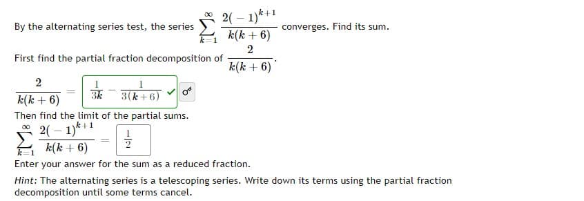 2( – 1)k+1
k(k + 6)
By the alternating series test, the series
converges. Find its sum.
First find the partial fraction decomposition of
k(k + 6)
2
k(k + 6)
3k
3(k+ 6)
Then find the limit of the partial sums.
2( – 1)*+1
k(k + 6)
Enter your answer for the sum as a reduced fraction.
Hint: The alternating series is a telescoping series. Write down its terms using the partial fraction
decomposition until some terms cancel.
