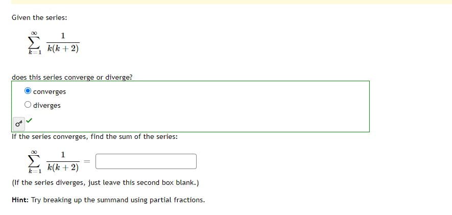 Given the series:
1
k(k + 2)
does this series converge or diverge?
converges
O diverges
If the series converges, find the sum of the series:
1
k(k + 2)
k=1
(If the series diverges, just leave this second box blank.)
Hint: Try breaking up the summand using partial fractions.
