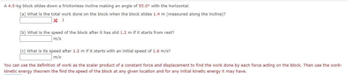 A 4.5-kg block slides down a frictionless incline making an angle of 55.0° with the horizontal.
(a) What is the total work done on the block when the block slides 1.4 m (measured along the incline)?
(b) What is the speed of the block after it has slid 1.2 m if it starts from rest?
m/s
(c) What is its speed after 1.2 m if it starts with an initial speed of 1.6 m/s?
m/s
You can use the definition of work as the scalar product of a constant force and displacement to find the work done by each force acting on the block. Then use the work-
kinetic energy theorem the find the speed of the block at any given location and for any initial kinetic energy it may have.
