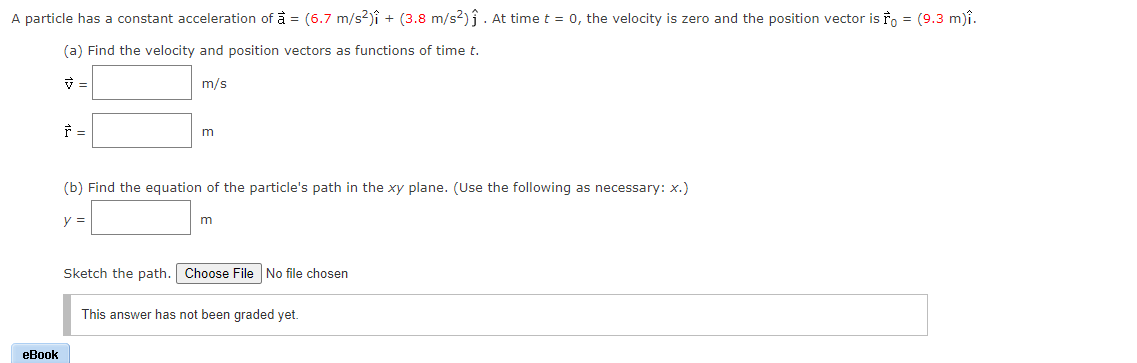 A particle has a constant acceleration of à = (6.7 m/s2)î + (3.8 m/s2)ĵ . At time t = 0, the velocity is zero and the position vector is ro = (9.3 m)î.
(a) Find the velocity and position vectors as functions of time t.
m/s
m
(b) Find the equation of the particle's path in the xy plane. (Use the following as necessary: x.)
y =
m
Sketch the path. Choose File No file chosen
This answer has not been graded yet.
еВok
