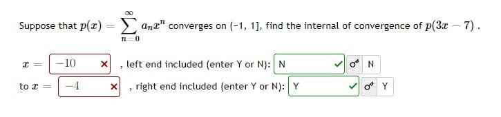 00
Suppose that p(r):
Σ
ana" converges on (-1, 1], find the internal of convergence of p(3x – 7).
n=0
10
left end included (enter Y or N):N
-4
right end included (enter Y or N): Y
to x =
