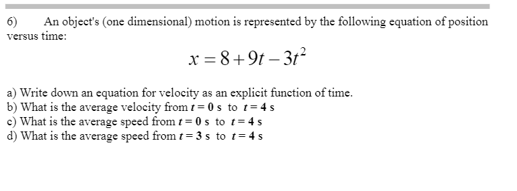 An object's (one dimensional) motion is represented by the following equation of position
6)
versus time:
x = 8+9t – 3t2
a) Write down an equation for velocity as an explicit function of time.
b) What is the average velocity from t = 0 s to t= 4 s
c) What is the average speed from t= 0 s to t= 4 s
d) What is the average speed from t=3 s to t= 4 s
