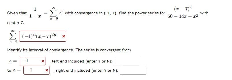 (r – 7)?
00
Given that
1
x" with convergence in (-1, 1), find the power series for
50
with
14x + x2
n=0
center 7.
(-1)"(x – 7)2n x
n=0
Identify its interval of convergence. The series is convergent from
-1
X , left end included (enter Y or N):
to x =
-1
right end included (enter Y or N):
