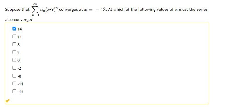 Suppose that
an(x+9)" converges at a =
13. At which of the following values of x must the series
n=1
also converge?
V 14
O11
8
2
-2
-8
-11
O-14
