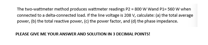 The two-wattmeter method produces wattmeter readings P2 = 800 W Wand P1= 560 W when
connected to a delta-connected load. If the line voltage is 208 V, calculate: (a) the total average
power, (b) the total reactive power, (c) the power factor, and (d) the phase impedance.
PLEASE GIVE ME YOUR ANSWER AND SOLUTION IN 3 DECIMAL POINTS!