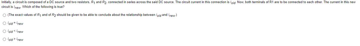 Initially, a circuit is composed of a DC source and two resistors, R₁ and R2, connected in series across the said DC source. The circuit current in this connection is lold. Now, both terminals of R1 are to be connected to each other. The current in this new
circuit is /new. Which of the following is true?
O (The exact values of R₁ and of R2 should be given to be able to conclude about the relationship between lold and /new-)
O lold = new
O lold < Inew
O lold > Inew