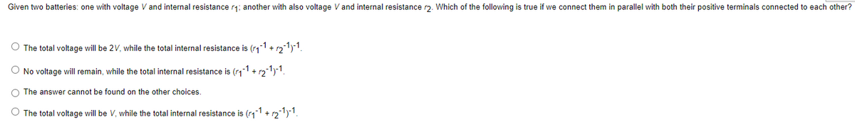 Given two batteries: one with voltage V and internal resistance r₁; another with also voltage V and internal resistance r2. Which of the following is true if we connect them in parallel with both their positive terminals connected to each other?
O The total voltage will be 2V, while the total internal resistance is (₁-1 + √₂-1)-1.
O No voltage will remain, while the total internal resistance is (r₁-1 + √2-1)-1.
O The answer cannot be found on the other choices.
O The total voltage will be V, while the total internal resistance is (₁1 + 12¯1)-1.