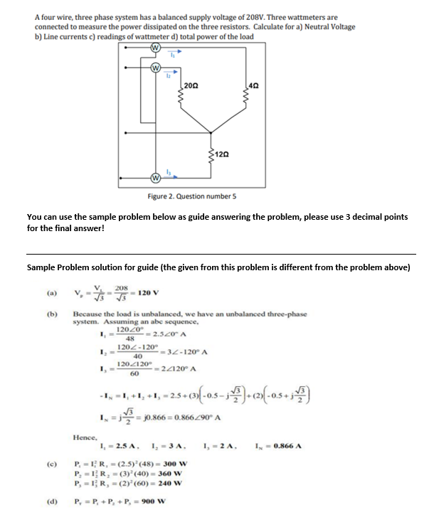 A four wire, three phase system has a balanced supply voltage of 208V. Three wattmeters are
connected to measure the power dissipated on the three resistors. Calculate for a) Neutral Voltage
b) Line currents c) readings of wattmeter d) total power of the load
2002
402
120
Figure 2. Question number 5
You can use the sample problem below as guide answering the problem, please use 3 decimal points
for the final answer!
Sample Problem solution for guide (the given from this problem is different from the problem above)
208
(a)
V₂ = -
120 V
(b)
Because the load is unbalanced, we have an unbalanced three-phase
system. Assuming an abc sequence,
2.520 A
120/0°
48
120-120°
=32-120° A
40
120/120
=24120° A
60
-I,
I₁ +1₂ +1,
1₁ -2.5+ (3) (-0.5-√³)+(2)(-0.5+j)
√√3
1₂ =j²²2₂ =j0.866= 0.866/90° A
1₁ = 2.5 A.
1₂ - 3 A.
1=0.866 A
(2.5) (48) 300 W
(3) (40) = 360 W
(2)³ (60) = 240 W
O
Hence,
P, IR,
P₂1R,
P₁ = 1; R,
(d) P,
P,+P, + P, = 900 W
1₁ = 2 A.