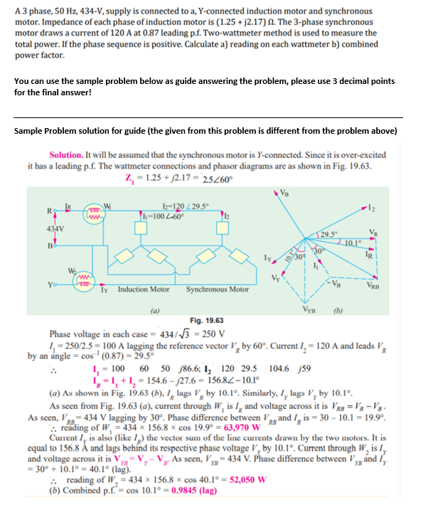 A 3 phase, 50 Hz, 434-V, supply is connected to a, Y-connected induction motor and synchronous
motor. Impedance of each phase of induction motor is (1.25 +j2.17) 2. The 3-phase synchronous
motor draws a current of 120 A at 0.87 leading p.f. Two-wattmeter method is used to measure the
total power. If the phase sequence is positive. Calculate a) reading on each wattmeter b) combined
power factor.
You can use the sample problem below as guide answering the problem, please use 3 decimal points
for the final answer!
Sample Problem solution for guide (the given from this problem is different from the problem above)
Solution. It will be assumed that the synchronous motor is Y-connected. Since it is over-excited
it has a leading p.f. The wattmeter connections and phasor diagrams are as shown in Fig. 19.63.
Z₁ = 1.25 +2.17 = 25/60°
12-120 /29.5°
voor
R$
1-1002-60°
434V
29.5°
B
ww
Yo-
Govor
ly Induction Motor
Synchronous Motor
VRB
VYB (b)
Fig. 19.63
Phase voltage in each case = 434/√3 = 250 V
1₁=250/2.5=100 A lagging the reference vector V by 60°. Current 1₂ = 120 A and leads V
by an angle = cos¹ (0.87) = 29.5°
1₁ = 100 60 50 86.6; 1₂ 120 29.5 104.6 j59
1-1, +1₂=154.6-27.6= 156.82-10.1°
(a) As shown in Fig. 19.63 (b), 1 lags V by 10.1°. Similarly, I, lags V, by 10.1⁰.
R
As seen from Fig. 19.63 (a), current through W, is I, and voltage across it is VRB = VR-VB-
As seen, VRB-434 V lagging by 30°. Phase difference between VR and I is = 30-10.1 = 19.9⁰.
.. reading of W, = 434 x 156.8 x cos 19.9° = 63,970 W
Current I, is also (like I) the vector sum of the line currents drawn by the two motors. It is
equal to 156.8 Á and lags behind its respective phase voltage V, by 10.1°. Current through W₂ is I,
and voltage across it is V,
V. As seen, Vy=434 V. Phase difference between V and
YB
ly
= 30° +10.1° = 40.1° (lag).
.. reading of W₂ = 434 x 156.8 x cos 40.1° = 52,050 W
(b) Combined p.f.= cos 10.1°= 0.9845 (lag)
W₂
www
10.1°
ܕܐ
IR