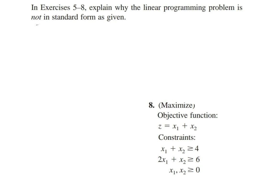 In Exercises 5-8, explain why the linear programming problem is
not in standard form as given.
8. (Maximize)
Objective function:
z = x₁ + x₂
Constraints:
x₁ + x₂ =4
2x₁ + x₂ ≥ 6
X1, X₂0