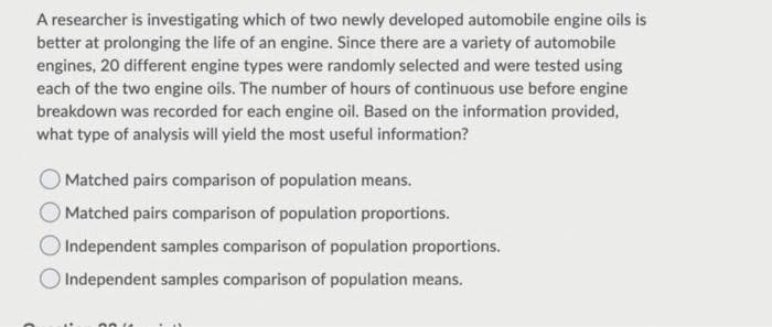 A researcher is investigating which of two newly developed automobile engine oils is
better at prolonging the life of an engine. Since there are a variety of automobile
engines, 20 different engine types were randomly selected and were tested using
each of the two engine oils. The number of hours of continuous use before engine
breakdown was recorded for each engine oil. Based on the information provided,
what type of analysis will yield the most useful information?
O Matched pairs comparison of population means.
O Matched pairs comparison of population proportions.
Independent samples comparison of population proportions.
O Independent samples comparison of population means.
