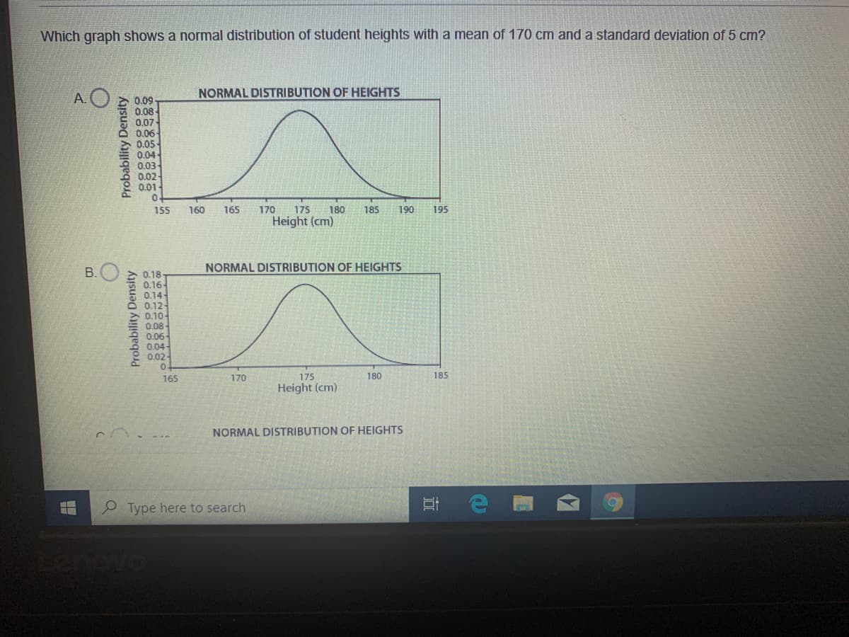 Which graph shows a normal distribution of student heights with a mean of 170 cm and a standard deviation of 5 cm?
NORMAL DISTRIBUTION OF HEIGHTS
A.O 2 0.09-
0.08-
0.07-
0.06-
0.05-
0.04
0.03
0.02
0.01-
0.
155
160
165
170
175
180
185
190
195
Height (cm)
B.
NORMAL DISTRIBUTION OF HEIGHTS
0.18-
0.16-
0.14
0.12-
0.10-
0.08-
0.06-
0.04-
0.02-
165
170
175
180
185
Height (cm)
NORMAL DISTRIBUTION OF HEIGHTS
Type here to search
enovo
Probability Density
Probability Density
