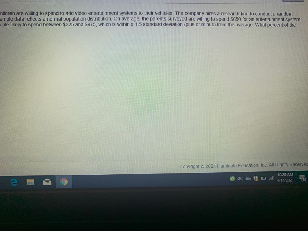 hildren are willing to spend to add video entertainment systems to their vehicles. The company hires a research firm to conduct a random
ample data reflects a normal population distribution. On average, the parents surveyed are willing to spend $650 for an entertainment system.
ople likely to spend between $325 and $975, which is within a 1.5 standard deviation (plus or minus) from the average. What percent of the
Copyright © 2021 Illuminate Education, Inc. All Rights Reserved
10:28 AM
4/14/2021
12
