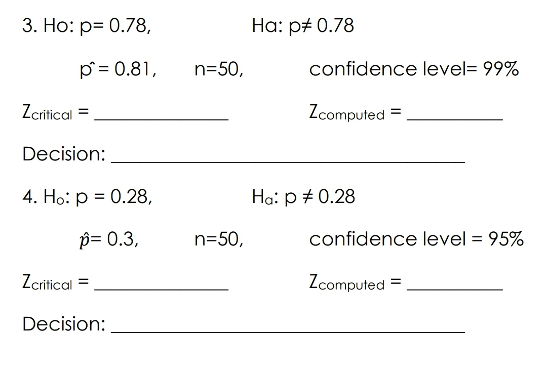 3. Ho: p= 0.78,
p^= 0.81,
Zcritical
=
Decision:
4. Ho: p = 0.28,
p= 0.3,
Zcritical
=
Decision:
n=50,
n=50,
Ha: p‡ 0.78
confidence level= 99%
Zcomputed =
confidence level = 95%
Zcomputed
=
Ha: p = 0.28