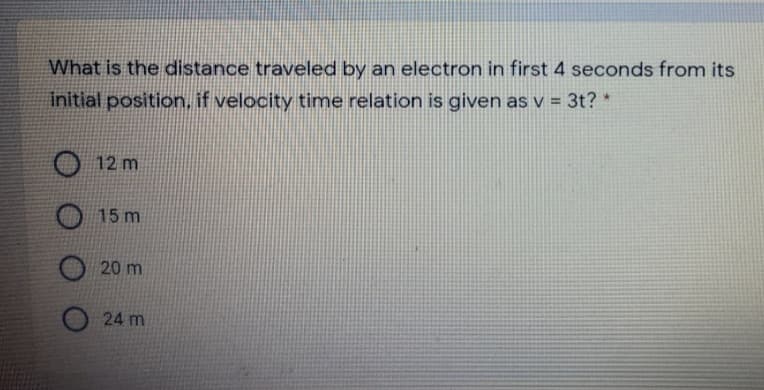 What is the distance traveled by an electron in first 4 seconds from its
initial position, if velocity time relation is given as v = 3t? *
12 m
15 m
20 m
24 m
