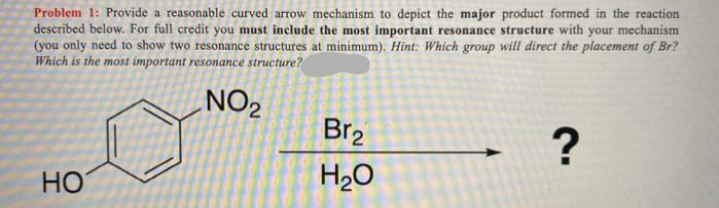 Problem 1: Provide a reasonable curved arrow mechanism to depict the major product formed in the reaction
described below. For full credit you must include the most important resonance structure with your mechanism
(you only need to show two resonance structures at minimum). Hint: Which group will direct the placement of Br?
Which is the most important resonance structure?
NO2
Br2
?
HO
H2O

