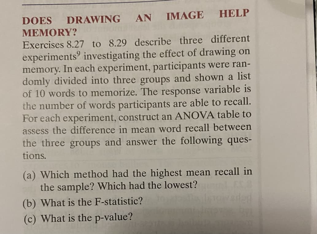 DOES
DRAWING
AN
IMAGE HELP
МЕМORY?
Exercises 8.27 to 8.29 describe three different
experiments investigating the effect of drawing on
memory. In each experiment, participants were ran-
domly divided into three groups and shown a list
of 10 words to memorize. The response variable is
the number of words participants are able to recall.
For each experiment, construct an ANOVA table to
assess the difference in mean word recall between
the three groups and answer the following ques-
tions.
(a) Which method had the highest mean recall in
the sample? Which had the lowest?
(b) What is the F-statistic?
(c) What is the p-value?
