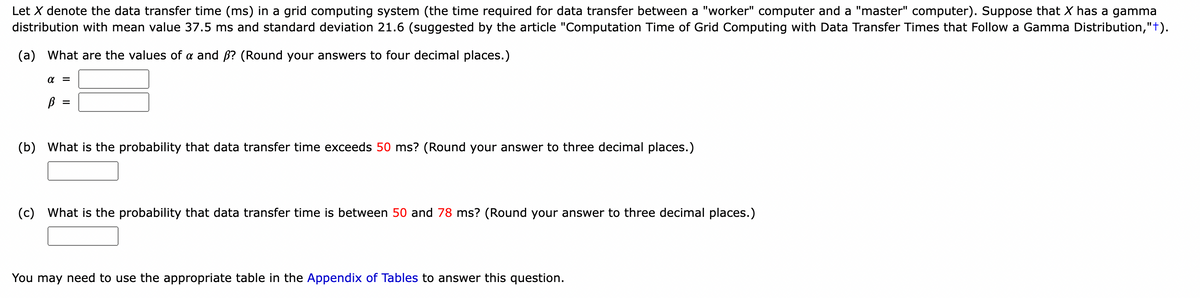 Let X denote the data transfer time (ms) in a grid computing system (the time required for data transfer between a "worker" computer and a "master" computer). Suppose that X has a gamma
distribution with mean value 37.5 ms and standard deviation 21.6 (suggested by the article "Computation Time of Grid Computing with Data Transfer Times that Follow a Gamma Distribution,"+).
(a) What are the values of a and ß? (Round your answers to four decimal places.)
α =
В
(b) What is the probability that data transfer time exceeds 50 ms? (Round your answer to three decimal places.)
(c) What is the probability that data transfer time is between 50 and 78 ms? (Round your answer to three decimal places.)
You may need to use the appropriate table in the Appendix of Tables to answer this question.