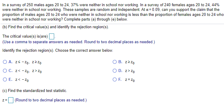 In a survey of 250 males ages 20 to 24, 37% were neither in school nor working. In a survey of 240 females ages 20 to 24, 44%
were neither in school nor working. These samples are random and independent. At a = 0.09, can you support the claim that the
proportion of males ages 20 to 24 who were neither in school nor working is less than the proportion of females ages 20 to 24 who
were neither in school nor working? Complete parts (a) through (e) below.
(b) Find the critical value(s) and identify the rejection region(s).
The critical value(s) is(are)
(Use a comma to separate answers as needed. Round to two decimal places as needed.)
Identify the rejection region(s). Choose the correct answer below.
O A. zs - zo. z2z0
O B. zzzo
OC. z< - Zo. z> Zo
O D. z>Z0
O E. z< -zo
O F. z=z0
(c) Find the standardized test statistic.
|(Round to two decimal places as needed.)
Z=
