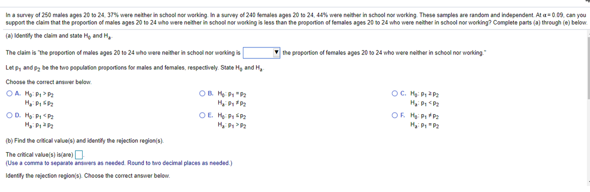 In a survey of 250 males ages 20 to 24, 37% were neither in school nor working. In a survey of 240 females ages 20 to 24, 44% were neither in school nor working. These samples are random and independent. At a = 0.09, can you
support the claim that the proportion of males ages 20 to 24 who were neither in school nor working is less than the proportion of females ages 20 to 24 who were neither in school nor working? Complete parts (a) through (e) below.
(a) Identify the claim and state Ho and Ha.
The claim is "the proportion of males ages 20 to 24 who were neither in school nor working is
v the proportion of females ages 20 to 24 who were neither in school nor working."
Let p, and p2 be the two population proportions for males and females, respectively. State Ho and Ha.
Choose the correct answer below.
O A. Ho: P1> P2
O C. Họ: P1 2 P2
O B. Ho: P1 =P2
Hạ: P1 P2
Ha: P1 sP2
Hạ: P1 <P2
O D. Ho: P1 < P2
H3: P12 P2
O E. Ho: P1 sp2
H3: P1 > P2
O F. Ho: P1 # P2
Ha: P1 = P2
(b) Find the critical value(s) and identify the rejection region(s).
The critical value(s) is(are)
(Use a comma to separate answers as needed. Round to two decimal places as needed.)
Identify the rejection region(s). Choose the correct answer below.
