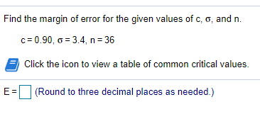 Find the margin of error for the given values of c, o, and n.
c= 0.90, o = 3.4, n= 36
Click the icon to view a table of common critical values.
E =
(Round to three decimal places as needed.)
