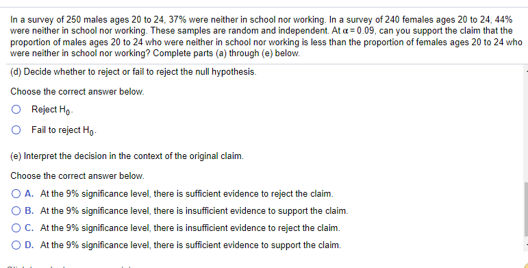 In a survey of 250 males ages 20 to 24, 37% were neither in school nor working. In a survey of 240 females ages 20 to 24, 44%
were neither in school nor working. These samples are random and independent. At a = 0.09, can you support the claim that the
proportion of males ages 20 to 24 who were neither in school nor working is less than the proportion of females ages 20 to 24 who
were neither in school nor working? Complete parts (a) through (e) below.
(d) Decide whether to reject or fail to reject the null hypothesis.
Choose the correct answer below.
O Reject Ho.
O Fail to reject Hg-
(e) Interpret the decision in the context of the original claim.
Choose the correct answer below.
O A. At the 9% significance level, there is sufficient evidence to reject the claim.
O B. At the 9% significance level, there is insufficient evidence to support the claim.
OC. At the 9% significance level, there is insufficient evidence to reject the claim.
O D. At the 9% significance level, there is sufficient evidence to support the claim.
