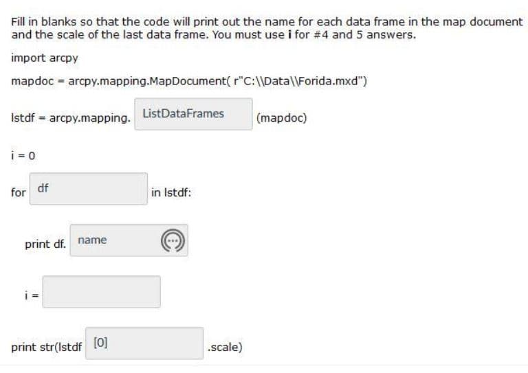 Fill in blanks so that the code will print out the name for each data frame in the map document
and the scale of the last data frame. You must use i for #4 and 5 answers.
import arcpy
mapdoc arcpy.mapping.MapDocument( r"C:\\Datal\Forida.mxd")
Istdf = arcpy.mapping. ListDataFrames
(mapdoc)
i = 0
for df
in Istdf:
print df. name
print str(Istdf
[0]
.scale)
