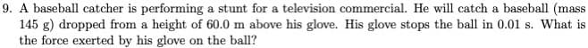 9. A baseball catcher is performing a stunt for a television commercial. He will catch a baseball (mass
145 g) dropped from a height of 60.0 m above his glove. His glove stops the ball in 0.01 s. What is
the force exerted by his glove on the ball?
