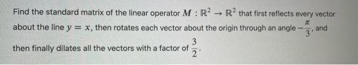 Find the standard matrix of the linear operator M : R² → R2 that first reflects every vector
I
3'
about the line y = x, then rotates each vector about the origin through an angle
3
then finally dilates all the vectors with a factor of
2
and