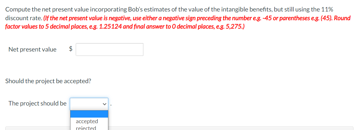 Compute the net present value incorporating Bob's estimates of the value of the intangible benefits, but still using the 11%
discount rate. (If the net present value is negative, use either a negative sign preceding the number e.g. -45 or parentheses e.g. (45). Round
factor values to 5 decimal places, e.g. 1.25124 and final answer to O decimal places, e.g. 5,275.)
Net present value
$
Should the project be accepted?
The project should be
accepted
rejected