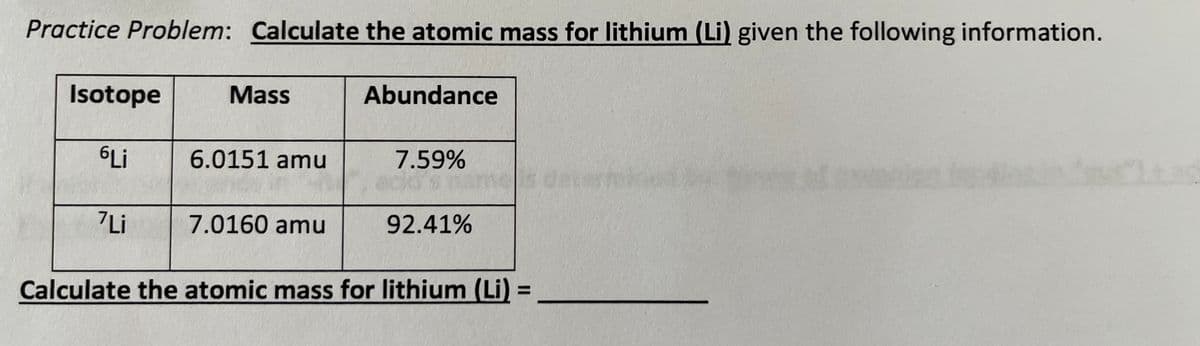Practice Problem: Calculate the atomic mass for lithium (Li) given the following information.
Isotope
6Li
7Li
Mass
6.0151 amu
7.0160 amu
Abundance
7.59%
d's pan
92.41%
Calculate the atomic mass for lithium (Li) =