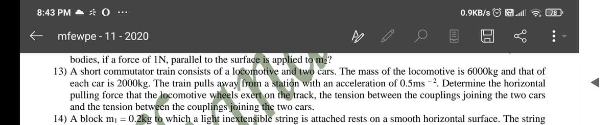 8:43 PM
0.9KB/s O
LTE
78
E mfewpe - 11 - 2020
bodies, if a force of 1N, parallel to the surface is applied to m2?
13) A short commutator train consists of a locomotive and two cars. The mass of the locomotive is 6000kg and that of
each car is 2000kg. The train pulls away from a station with an acceleration of 0.5ms -2. Determine the horizontal
pulling force that the locomotive wheels exert on the track, the tension between the couplings joining the two cars
and the tension between the couplings joining the two cars.
14) A block mı = 0.2kg to which a light inextensible string is attached rests on a smooth horizontal surface. The string
