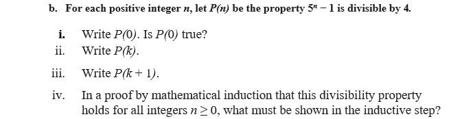 b. For each positive integer n, let P(n) be the property 5" – 1 is divisible by 4.
Write P(0). Is P(0) true?
Write P(k).
i.
ii.
iii.
Write P(k+ 1).
In a proof by mathematical induction that this divisibility property
holds for all integers n20, what must be shown in the inductive step?
iv.
